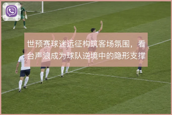 世预赛球迷远征构筑客场氛围，看台声浪成为球队逆境中的隐形支撑