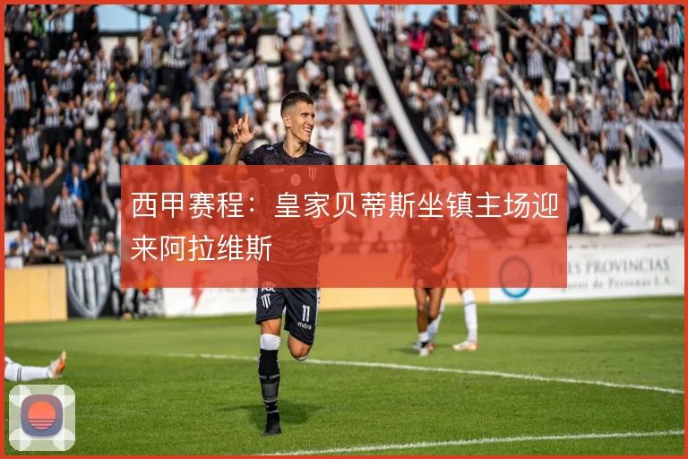 西甲赛程：皇家贝蒂斯坐镇主场迎来阿拉维斯
