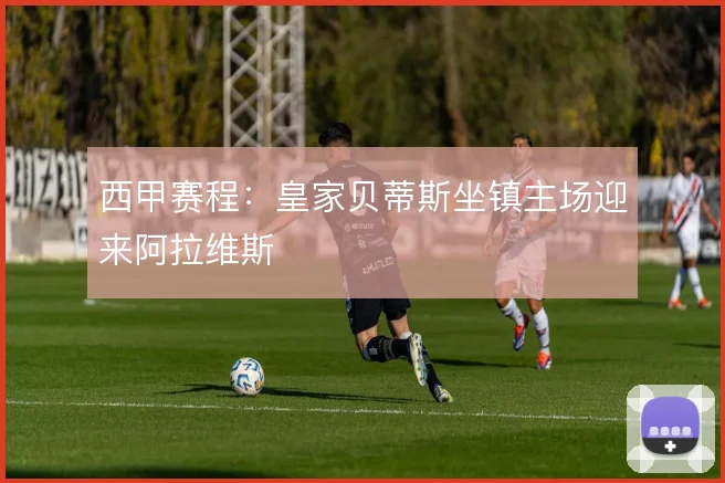 西甲赛程：皇家贝蒂斯坐镇主场迎来阿拉维斯