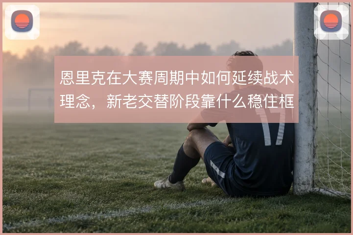 恩里克在大赛周期中如何延续战术理念，新老交替阶段靠什么稳住框架