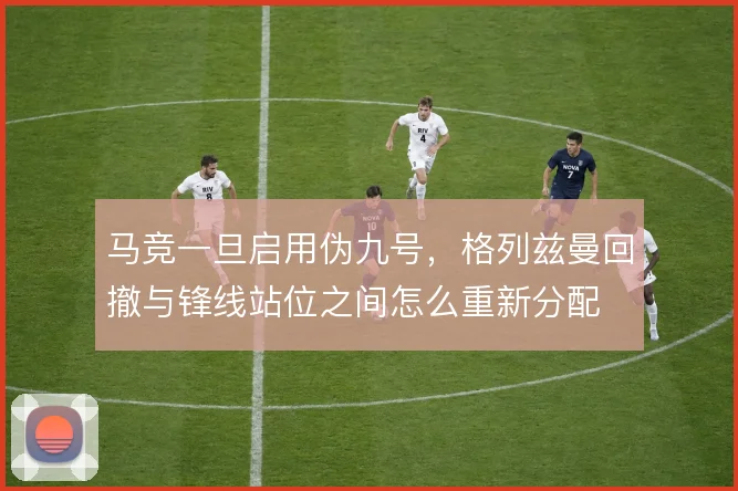 马竞一旦启用伪九号，格列兹曼回撤与锋线站位之间怎么重新分配