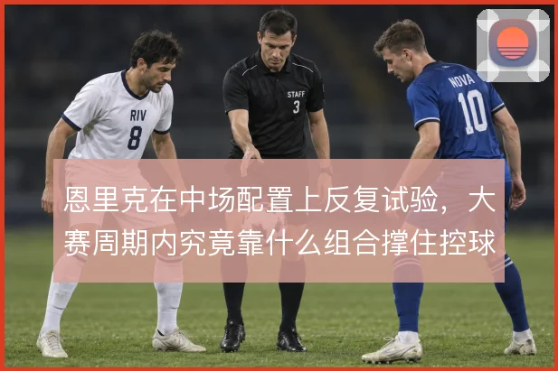恩里克在中场配置上反复试验,大赛周期内究竟靠什么组合撑住控球与反抢