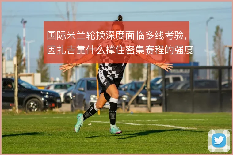国际米兰轮换深度面临多线考验，因扎吉靠什么撑住密集赛程的强度