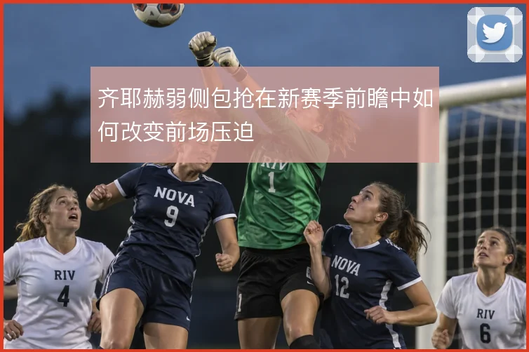 齐耶赫弱侧包抢在新赛季前瞻中如何改变前场压迫