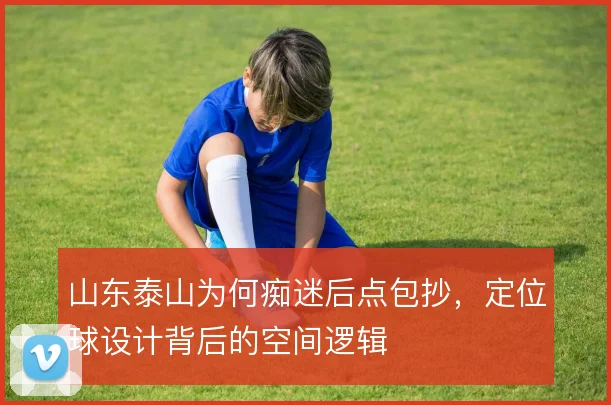山东泰山为何痴迷后点包抄，定位球设计背后的空间逻辑
