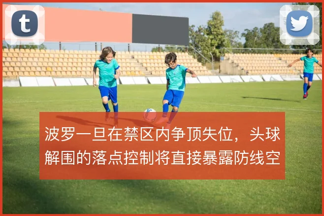 波罗一旦在禁区内争顶失位，头球解围的落点控制将直接暴露防线空当