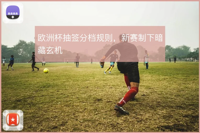 欧洲杯抽签分档规则,新赛制下暗藏玄机