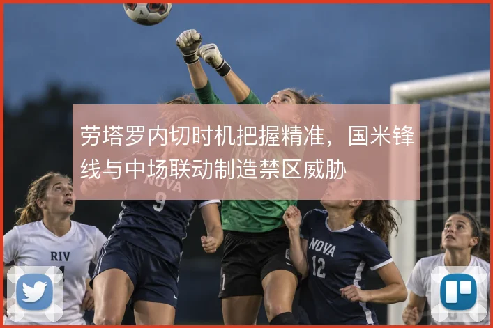 劳塔罗内切时机把握精准，国米锋线与中场联动制造禁区威胁