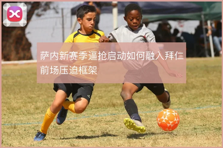 萨内新赛季逼抢启动如何融入拜仁前场压迫框架