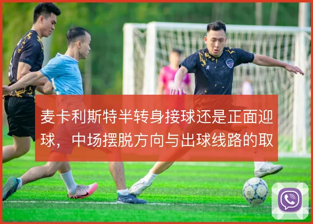 麦卡利斯特半转身接球还是正面迎球,中场摆脱方向与出球线路的取舍