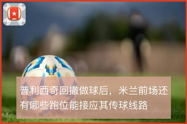 普利西奇回撤做球后,米兰前场还有哪些跑位能接应其传球线路