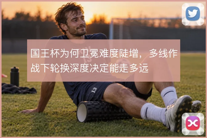 国王杯为何卫冕难度陡增,多线作战下轮换深度决定能走多远