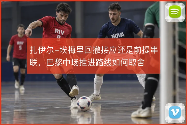 扎伊尔-埃梅里回撤接应还是前提串联，巴黎中场推进路线如何取舍