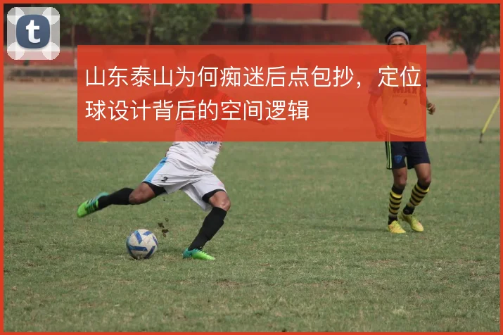 山东泰山为何痴迷后点包抄，定位球设计背后的空间逻辑