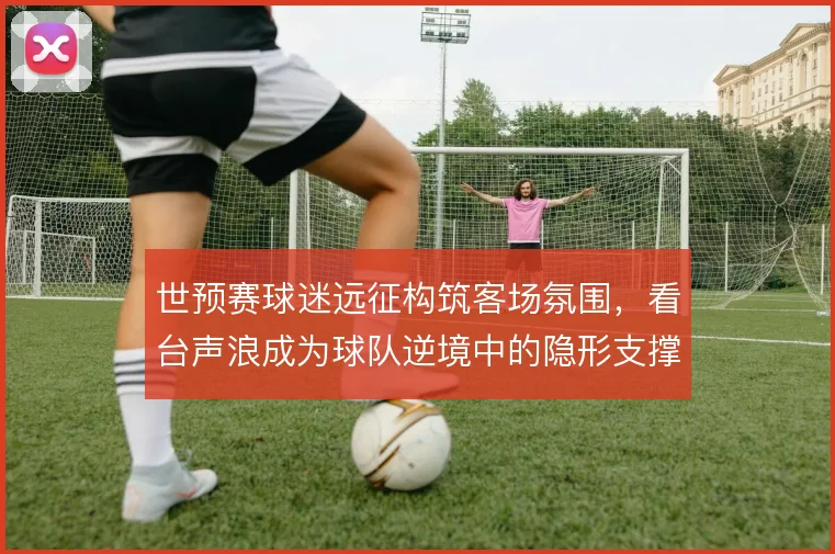 世预赛球迷远征构筑客场氛围，看台声浪成为球队逆境中的隐形支撑