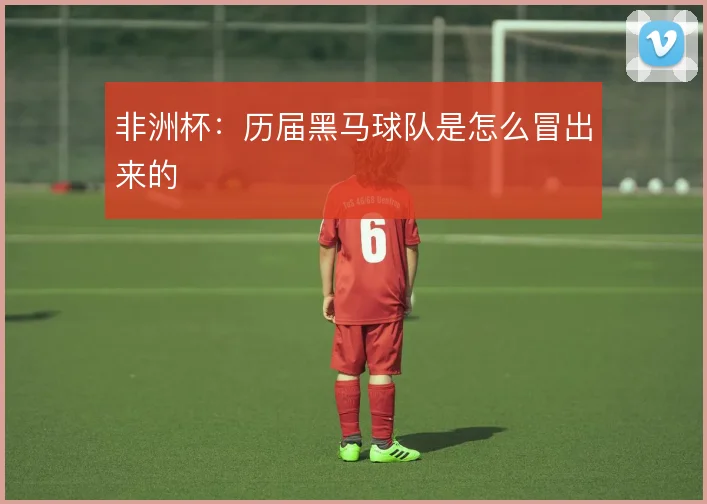 非洲杯：历届黑马球队是怎么冒出来的