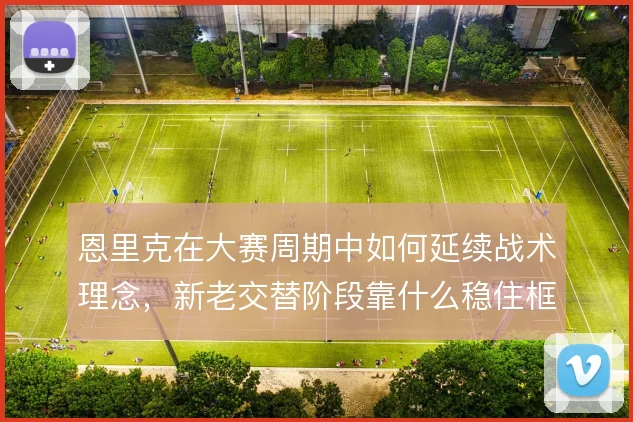 恩里克在大赛周期中如何延续战术理念,新老交替阶段靠什么稳住框架