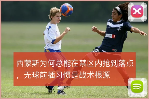 西蒙斯为何总能在禁区内抢到落点，无球前插习惯是战术根源