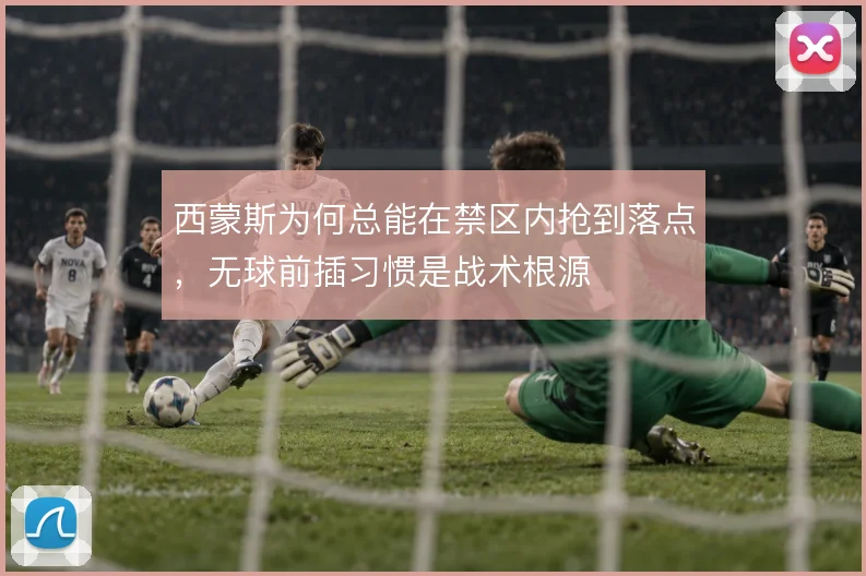西蒙斯为何总能在禁区内抢到落点,无球前插习惯是战术根源